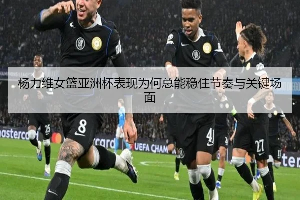 杨力维女篮亚洲杯表现为何总能稳住节奏与关键场面