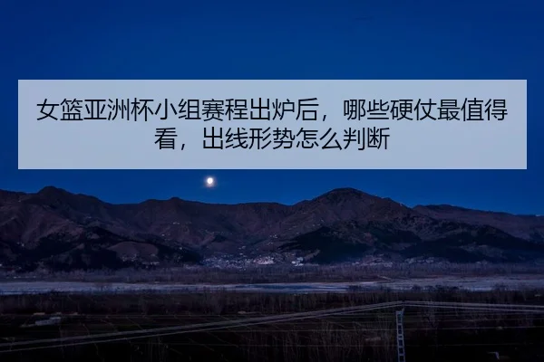 女篮亚洲杯小组赛程出炉后，哪些硬仗最值得看，出线形势怎么判断 - bet365